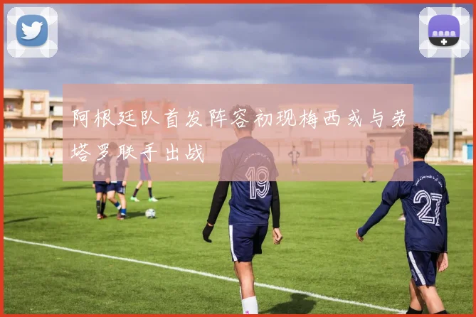 阿根廷队首发阵容初现梅西或与劳塔罗联手出战