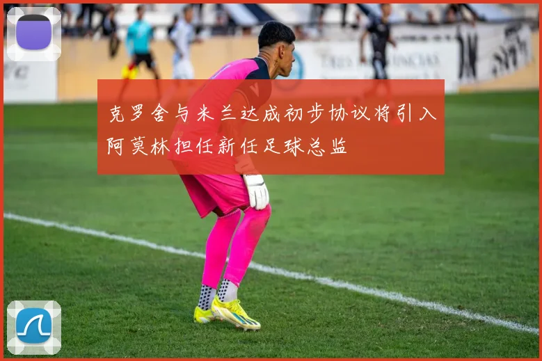 克罗舍与米兰达成初步协议将引入阿莫林担任新任足球总监