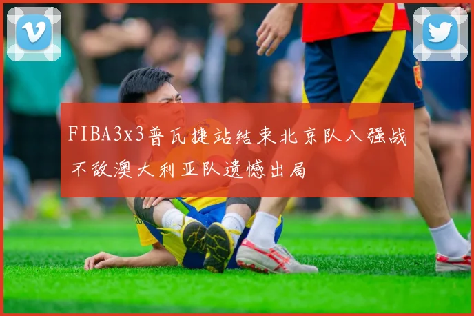 FIBA3x3普瓦捷站结束北京队八强战不敌澳大利亚队遗憾出局