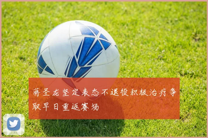 蒋圣龙坚定表态不退役积极治疗争取早日重返赛场