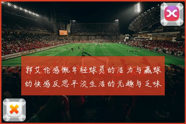 郭艾伦感慨年轻球员的活力与赢球的快感反思平淡生活的无趣与乏味
