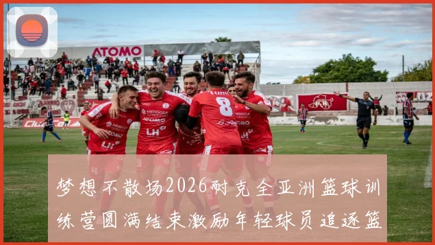 梦想不散场2026耐克全亚洲篮球训练营圆满结束激励年轻球员追逐篮球梦想
