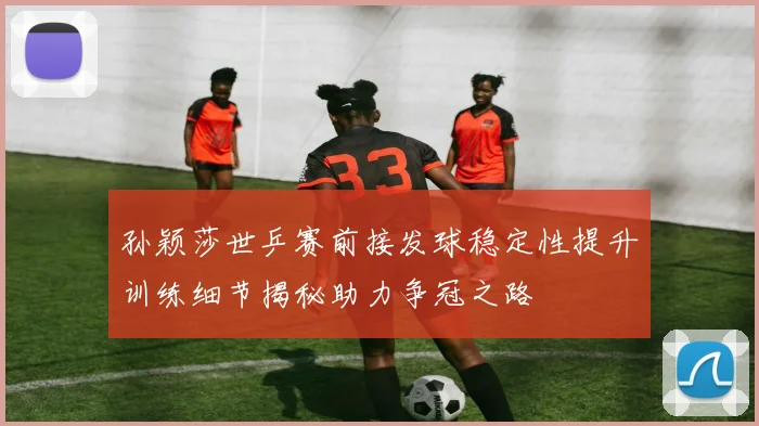 孙颖莎世乒赛前接发球稳定性提升训练细节揭秘助力争冠之路