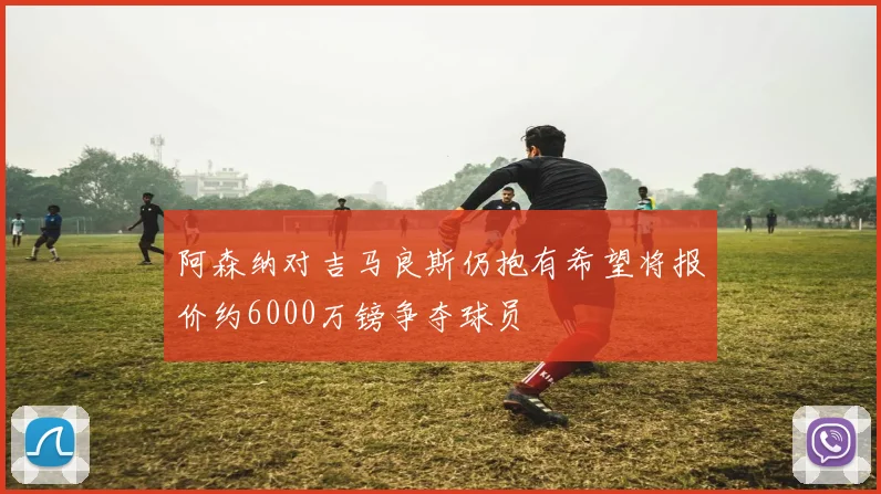 阿森纳对吉马良斯仍抱有希望将报价约6000万镑争夺球员