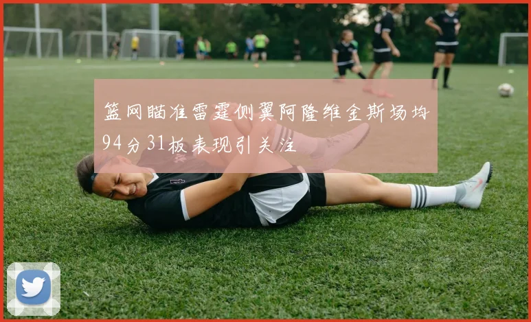 篮网瞄准雷霆侧翼阿隆维金斯场均94分31板表现引关注