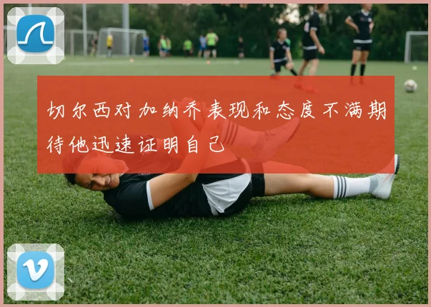 切尔西对加纳乔表现和态度不满期待他迅速证明自己