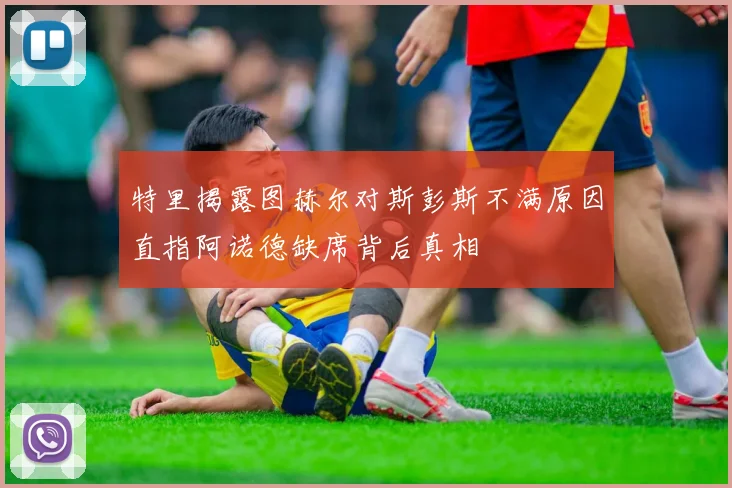 特里揭露图赫尔对斯彭斯不满原因直指阿诺德缺席背后真相