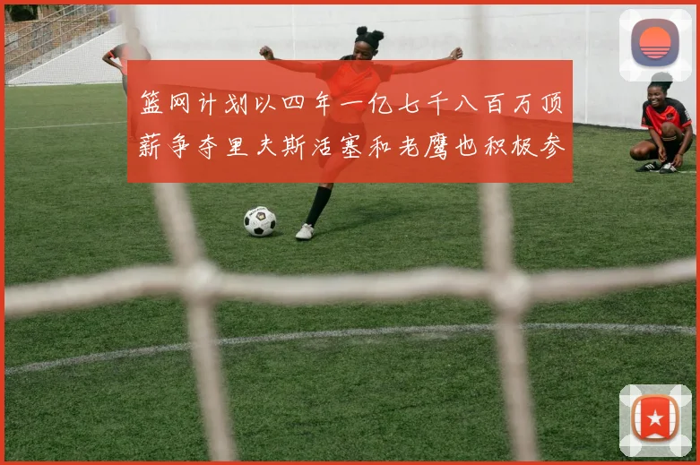 篮网计划以四年一亿七千八百万顶薪争夺里夫斯活塞和老鹰也积极参与竞标