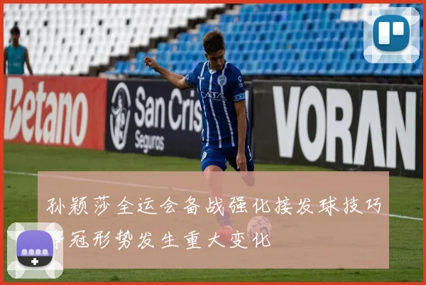 孙颖莎全运会备战强化接发球技巧争冠形势发生重大变化