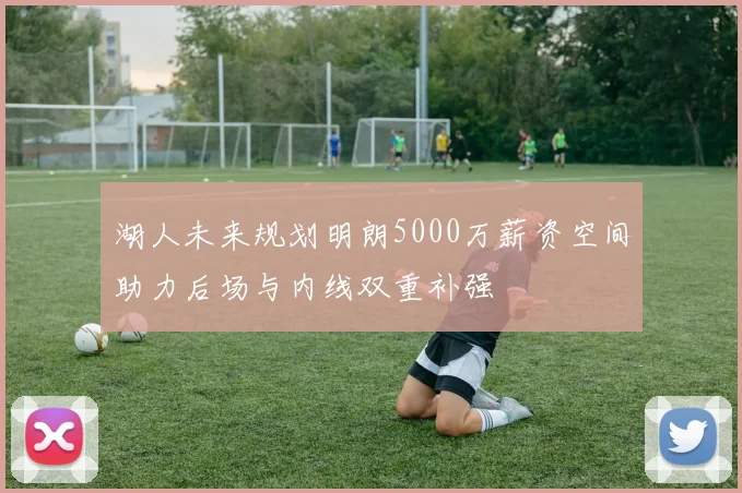 湖人未来规划明朗5000万薪资空间助力后场与内线双重补强