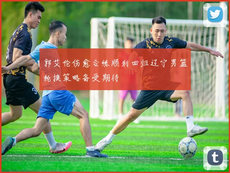 郭艾伦伤愈合练顺利回归辽宁男篮轮换策略备受期待