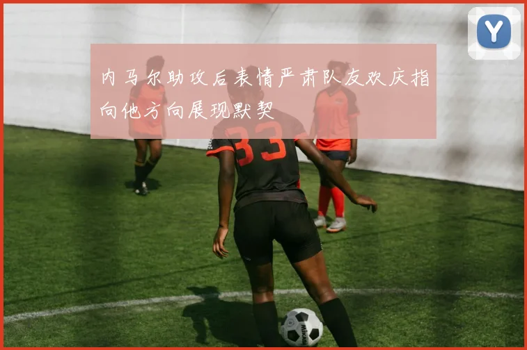 内马尔助攻后表情严肃队友欢庆指向他方向展现默契