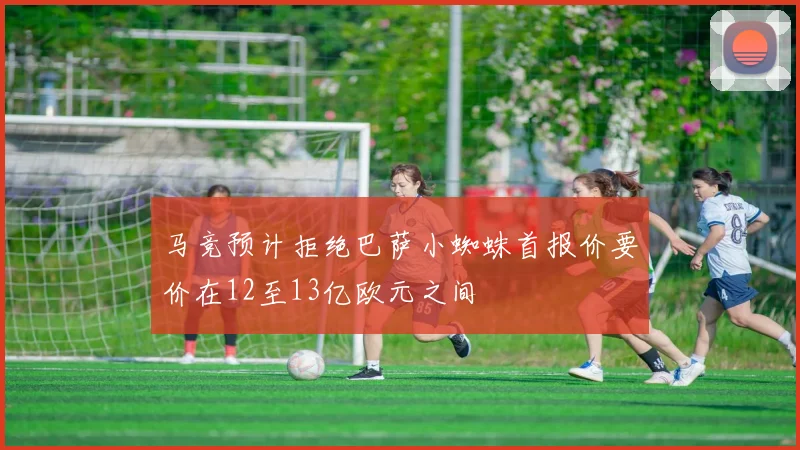 马竞预计拒绝巴萨小蜘蛛首报价要价在12至13亿欧元之间