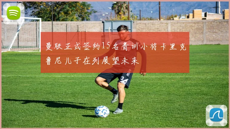 曼联正式签约15名青训小将卡里克鲁尼儿子在列展望未来