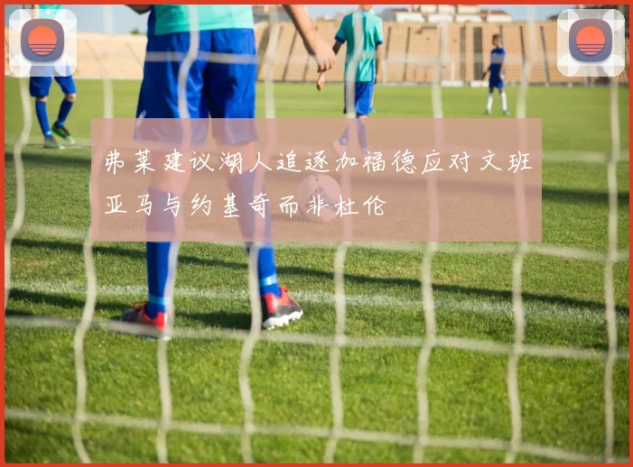 弗莱建议湖人追逐加福德应对文班亚马与约基奇而非杜伦