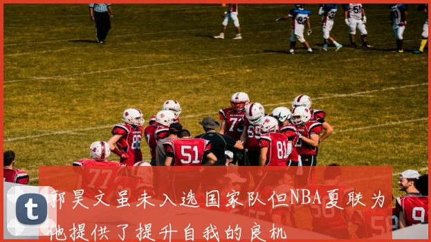 郭昊文虽未入选国家队但NBA夏联为他提供了提升自我的良机