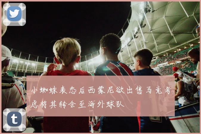 小蜘蛛表态后西蒙尼欲出售马竞考虑将其转会至海外球队