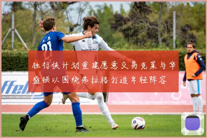 独行侠计划重建愿意交易克莱与华盛顿以围绕弗拉格打造年轻阵容