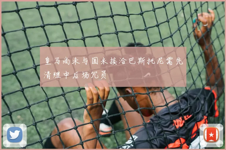 皇马尚未与国米接洽巴斯托尼需先清理中后场冗员