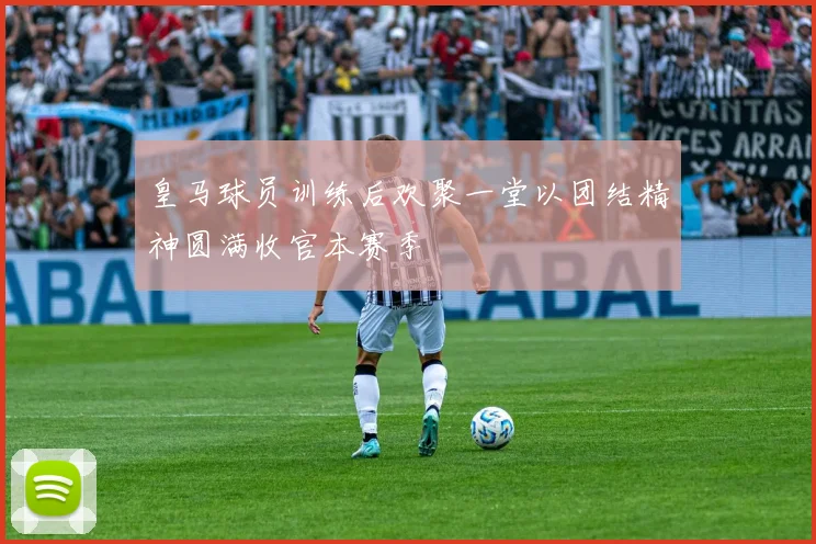 皇马球员训练后欢聚一堂以团结精神圆满收官本赛季