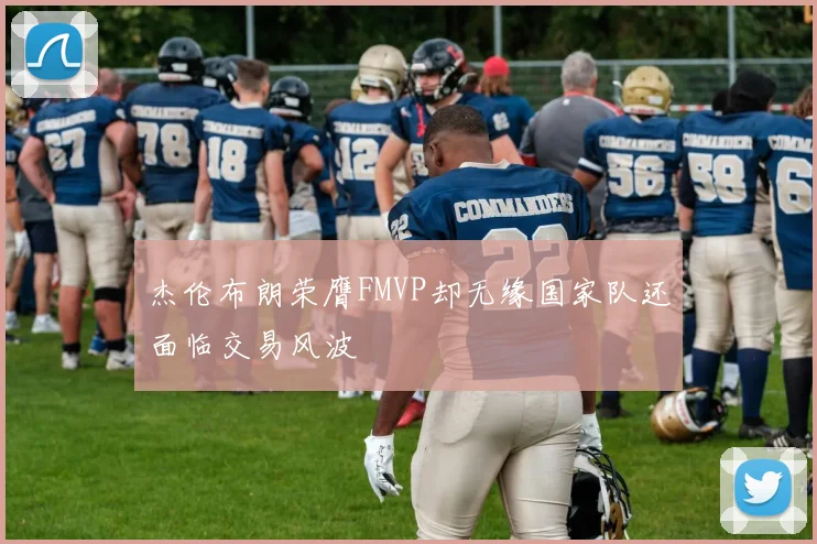 杰伦布朗荣膺FMVP却无缘国家队还面临交易风波
