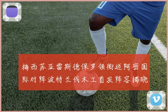 梅西苏亚雷斯德保罗领衔迈阿密国际对阵波特兰伐木工首发阵容揭晓