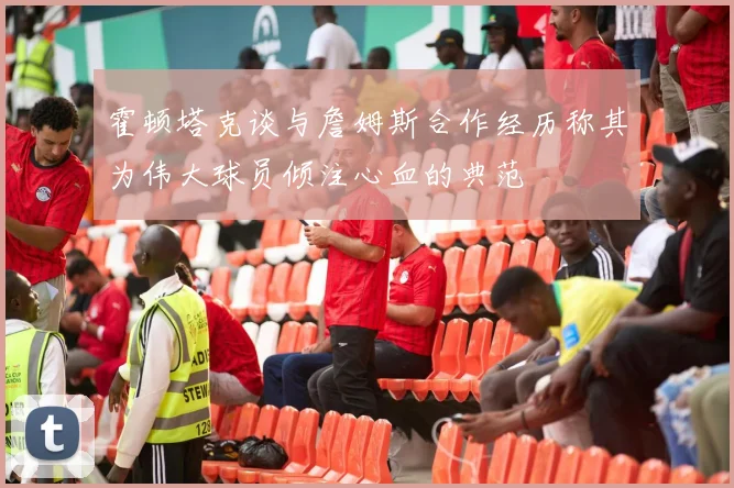 霍顿塔克谈与詹姆斯合作经历称其为伟大球员倾注心血的典范