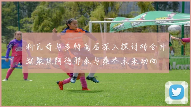 科瓦奇与多特高层深入探讨转会计划聚焦阿德耶米与桑乔未来动向